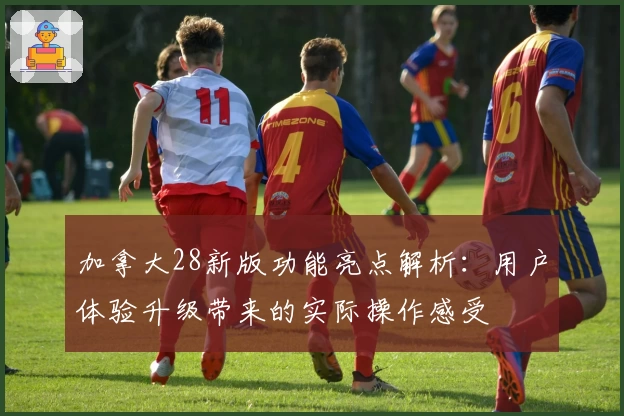 加拿大28新版功能亮点解析：用户体验升级带来的实际操作感受