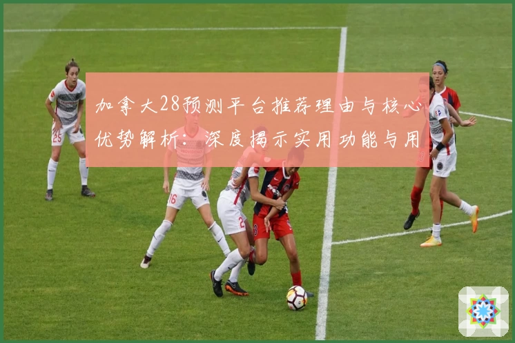 加拿大28预测平台推荐理由与核心优势解析：深度揭示实用功能与用户体验