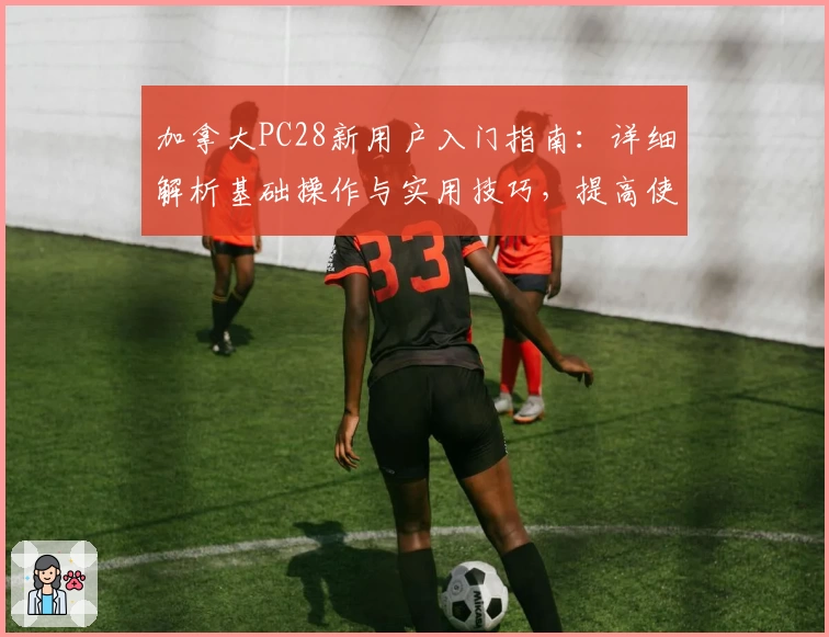 加拿大PC28新用户入门指南：详细解析基础操作与实用技巧，提高使用体验